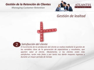 Gestión de la Retención de Clientes
    Managing Customer Retention


                                                      Gestión de lealtad




       2    Satisfacción del cliente
           El incremento de la satisfacción del cliente se realiza mediante la gestión de
           las variables clave de la generación de expectativas y resultados, que
           aporten valor al cliente. Obviamente, si los clientes están más
           satisfechos, serán más fieles y por tanto nos darán mayores ingresos y
           durante un mayor periodo de tiempo
 