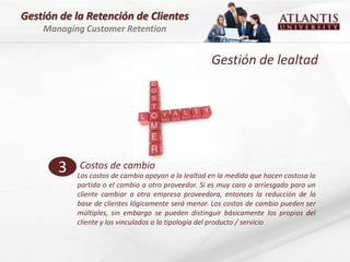 Gestión de la Retención de Clientes
    Managing Customer Retention


                                                    Gestión de lealtad




       3    Costos de cambio
           Los costos de cambio apoyan a la lealtad en la medida que hacen costosa la
           partida o el cambio a otro proveedor. Si es muy caro o arriesgado para un
           cliente cambiar a otra empresa proveedora, entonces la reducción de la
           base de clientes lógicamente será menor. Los costos de cambio pueden ser
           múltiples, sin embargo se pueden distinguir básicamente los propios del
           cliente y los vinculados a la tipología del producto / servicio
 