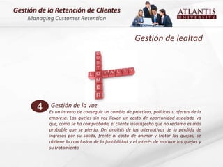 Gestión de la Retención de Clientes
    Managing Customer Retention


                                                      Gestión de lealtad




       4    Gestión de la voz
           Es un intento de conseguir un cambio de prácticas, políticas u ofertas de la
           empresa. Las quejas sin voz llevan un costo de oportunidad asociado ya
           que, como se ha comprobado, el cliente insatisfecho que no reclama es más
           probable que se pierda. Del análisis de las alternativas de la pérdida de
           ingresos por su salida, frente al costo de animar y tratar las quejas, se
           obtiene la conclusión de la factibilidad y el interés de motivar las quejas y
           su tratamiento
 