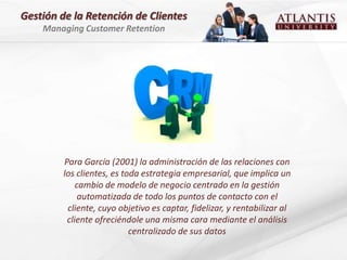 Gestión de la Retención de Clientes
    Managing Customer Retention




         Para García (2001) la administración de las relaciones con
         los clientes, es toda estrategia empresarial, que implica un
             cambio de modelo de negocio centrado en la gestión
              automatizada de todo los puntos de contacto con el
          cliente, cuyo objetivo es captar, fidelizar, y rentabilizar al
          cliente ofreciéndole una misma cara mediante el análisis
                            centralizado de sus datos
 