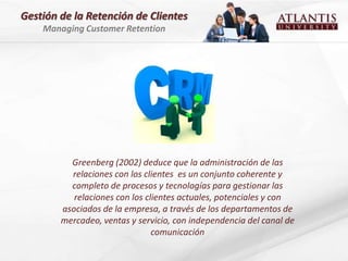 Gestión de la Retención de Clientes
    Managing Customer Retention




          Greenberg (2002) deduce que la administración de las
          relaciones con los clientes es un conjunto coherente y
          completo de procesos y tecnologías para gestionar las
           relaciones con los clientes actuales, potenciales y con
        asociados de la empresa, a través de los departamentos de
        mercadeo, ventas y servicio, con independencia del canal de
                                comunicación
 