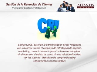 Gestión de la Retención de Clientes
    Managing Customer Retention




         Gómez (2005) describe la administración de las relaciones
        con los clientes como el conjunto de estrategias de negocio,
         marketing, comunicación e infraestructuras tecnológicas,
        diseñadas con el objeto de construir una relación duradera
              con los clientes, identificando comprendiendo y
                        satisfaciendo sus necesidades
 