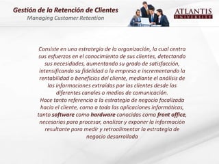 Gestión de la Retención de Clientes
    Managing Customer Retention




         Consiste en una estrategia de la organización, la cual centra
         sus esfuerzos en el conocimiento de sus clientes, detectando
           sus necesidades, aumentando su grado de satisfacción,
         intensificando su fidelidad a la empresa e incrementando la
         rentabilidad o beneficios del cliente, mediante el análisis de
             las informaciones extraídas por los clientes desde los
                 diferentes canales o medios de comunicación.
          Hace tanto referencia a la estrategia de negocio focalizada
          hacia el cliente, como a toda las aplicaciones informáticas,
        tanto software como hardware conocidas como front office,
         necesarias para procesar, analizar y exponer la información
            resultante para medir y retroalimentar la estrategia de
                              negocio desarrollada
 