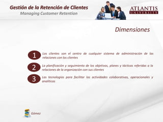 Gestión de la Retención de Clientes
    Managing Customer Retention


                                                                      Dimensiones


          1      Los clientes son el centro de cualquier sistema de administración de las
                 relaciones con los clientes


         2       La planificación y seguimiento de los objetivos, planes y tácticas referidas a la
                 relaciones de la organización con sus clientes


         3       Las tecnologías para facilitar las actividades colaborativas, operacionales y
                 analíticas




         Gómez
 