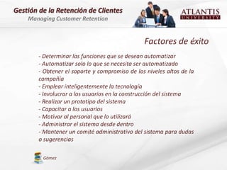 Gestión de la Retención de Clientes
    Managing Customer Retention


                                                Factores de éxito
        - Determinar las funciones que se desean automatizar
        - Automatizar solo lo que se necesita ser automatizado
        - Obtener el soporte y compromiso de los niveles altos de la
        compañía
        - Emplear inteligentemente la tecnología
        - Involucrar a los usuarios en la construcción del sistema
        - Realizar un prototipo del sistema
        - Capacitar a los usuarios
        - Motivar al personal que lo utilizará
        - Administrar el sistema desde dentro
        - Mantener un comité administrativo del sistema para dudas
        o sugerencias

         Gómez
 