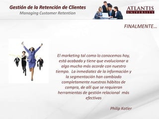 Gestión de la Retención de Clientes
    Managing Customer Retention


                                                          FINALMENTE…




                      El marketing tal como lo conocemos hoy,
                       está acabado y tiene que evolucionar a
                         algo mucho más acorde con nuestro
                     tiempo. La inmediatez de la información y
                           la segmentación han cambiado
                         completamente nuestros hábitos de
                           compra, de allí que se requieran
                       herramientas de gestión relacional más
                                      efectivas

                                                  Philip Kotler
 