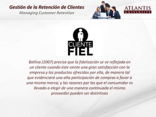 Gestión de la Retención de Clientes
    Managing Customer Retention




         Ballina (2007) precisa que la fidelización se ve reflejada en
         un cliente cuando éste siente una gran satisfacción con la
         empresa y los productos ofrecidos por ella, de manera tal
        que evidenciará una alta participación de compras a favor a
        una misma marca; y las razones por las que el consumidor es
            llevado a elegir de una manera continuada el mismo
                      proveedor pueden ser distintivas
 