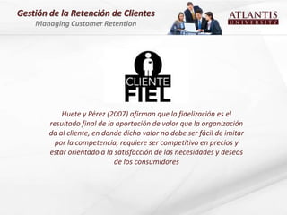 Gestión de la Retención de Clientes
    Managing Customer Retention




            Huete y Pérez (2007) afirman que la fidelización es el
        resultado final de la aportación de valor que la organización
        da al cliente, en donde dicho valor no debe ser fácil de imitar
          por la competencia, requiere ser competitivo en precios y
        estar orientado a la satisfacción de las necesidades y deseos
                             de los consumidores
 