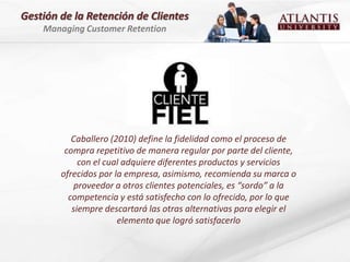 Gestión de la Retención de Clientes
    Managing Customer Retention




           Caballero (2010) define la fidelidad como el proceso de
         compra repetitivo de manera regular por parte del cliente,
             con el cual adquiere diferentes productos y servicios
        ofrecidos por la empresa, asimismo, recomienda su marca o
            proveedor a otros clientes potenciales, es “sordo” a la
          competencia y está satisfecho con lo ofrecido, por lo que
           siempre descartará las otras alternativas para elegir el
                       elemento que logró satisfacerlo
 