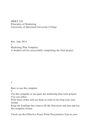 MRKT 310
Principles of Marketing
University of Maryland University College
Rev. July 2013
1
Marketing Plan Template
A Student aid for successfully completing the final project
1
How to use this template
2
Use this template to navigate the marketing plan term project.
You can either:
Print these slides and use them as tools to develop your own
format
Keep the headings but remove all the directions and tips and use
this template format
Check out the Effective Power Point Presentation Tips in your
 