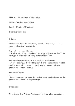 MRKT 310 Principles of Marketing
Week 6 Writing Assignment
Part 1 - Creating Offerings
Learning Outcomes
Offering
.
Student can describe an offering based on features, benefits,
price, and costs of ownership
Type of consumer offerings
. Student can suggest marketing strategy implications based on
the type of consumer offering under examination.
Product line extensions or new product development.
Student can suggest possible product line extensions or related
product or service offerings based on the student’s chosen
product or service offering.
Product lifecycle
.
Student can suggest potential marketing strategies based on the
product or service’s lifecycle stage.
Directions
Your job in this Writing Assignment is to develop marketing
 