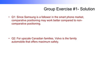 Group Exercise #1- Solution
• Q1: Since Samsung is a follower in the smart phone market,
comparative positioning may work better compared to noncomparative positioning.

• Q2: For upscale Canadian families, Volvo is the family
automobile that offers maximum safety.

 