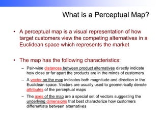 What is a Perceptual Map?
• A perceptual map is a visual representation of how
target customers view the competing alternatives in a
Euclidean space which represents the market
• The map has the following characteristics:
– Pair-wise distances between product alternatives directly indicate
how close or far apart the products are in the minds of customers
– A vector on the map indicates both magnitude and direction in the
Euclidean space. Vectors are usually used to geometrically denote
attributes of the perceptual maps
– The axes of the map are a special set of vectors suggesting the
underlying dimensions that best characterize how customers
differentiate between alternatives

 