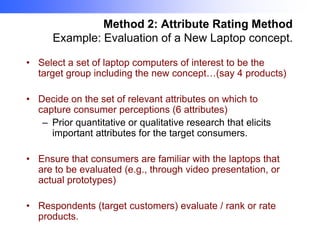 Method 2: Attribute Rating Method
Example: Evaluation of a New Laptop concept.
• Select a set of laptop computers of interest to be the
target group including the new concept…(say 4 products)
• Decide on the set of relevant attributes on which to
capture consumer perceptions (6 attributes)
– Prior quantitative or qualitative research that elicits
important attributes for the target consumers.
• Ensure that consumers are familiar with the laptops that
are to be evaluated (e.g., through video presentation, or
actual prototypes)
• Respondents (target customers) evaluate / rank or rate
products.

 