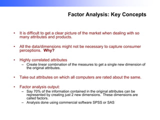 Factor Analysis: Key Concepts

•

It is difficult to get a clear picture of the market when dealing with so
many attributes and products.

•

All the data/dimensions might not be necessary to capture consumer
perceptions. Why?

•

Highly correlated attributes
– Create linear combination of the measures to get a single new dimension of
the original attributes.

•

Take out attributes on which all computers are rated about the same.

•

Factor analysis output:
– Say 70% of the information contained in the original attributes can be
represented by creating just 2 new dimensions. These dimensions are
called factors.
– Analysis done using commercial software SPSS or SAS

 