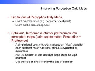 Improving Perception Only Maps
• Limitations of Perception Only Maps
– Silent on preference (e.g. consumer ideal point)
– Silent on the size of segment

• Solutions: Introduce customer preferences into
perceptual maps (Joint space maps: Perception +
Preference)
– A simple ideal point method: Introduce an “ideal” brand for
each segment as an additional stimulus evaluated by
customers
– Plot the location of the “average” ideal brand for each
segment
– Use the size of circle to show the size of segment

 