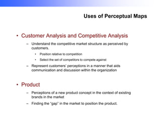 Uses of Perceptual Maps

• Customer Analysis and Competitive Analysis
– Understand the competitive market structure as perceived by
customers.
•

Position relative to competition

•

Select the set of competitors to compete against

– Represent customers’ perceptions in a manner that aids
communication and discussion within the organization

• Product
– Perceptions of a new product concept in the context of existing
brands in the market
– Finding the “gap” in the market to position the product.

 