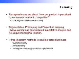 Learning
• Perceptual maps are about “How our product is perceived
by consumers relative to competition?”
– Link Segmentation and Positioning

• Segmentation, Positioning and Perceptual mapping
involve careful and sophisticated quantitative analysis and
not vague managerial intuition.

• Three important methods to develop perceptual maps
– Overall similarity
– Attribute rating
– Joint space mapping (perception + preference)

 
