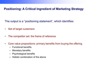 Positioning: A Critical Ingredient of Marketing Strategy

The output is a “positioning statement”, which identifies:
• Set of target customers
• The competitor set: the frame of reference
• Core value propositions: primary benefits from buying the offering
–
–
–
–

Functional benefits
Monetary benefits
Psychological benefits
Holistic combination of the above

 