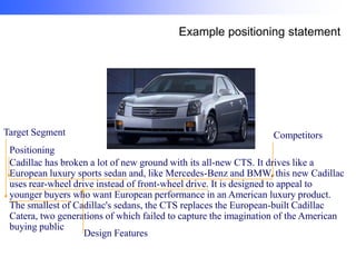 Example positioning statement

Target Segment

Competitors

Positioning
Cadillac has broken a lot of new ground with its all-new CTS. It drives like a
European luxury sports sedan and, like Mercedes-Benz and BMW, this new Cadillac
uses rear-wheel drive instead of front-wheel drive. It is designed to appeal to
younger buyers who want European performance in an American luxury product.
The smallest of Cadillac's sedans, the CTS replaces the European-built Cadillac
Catera, two generations of which failed to capture the imagination of the American
buying public
Design Features

 