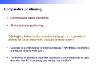 Comparative positioning
• Differentiation-based positioning

• Similarity-based positioning

[Offering] is a better [product / product category] than [competitive
offering] for [target customers] because [primary reasons]
•

Gatorade is a smart choice for athletes because it rehydrates, replenishes,
and refuels in ways water can’t.

•

The Palm is an electronic organizer that allows busy professionals to sync
data with their PC more easily and reliably than the iPAQ.

 