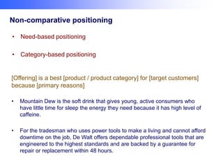 Non-comparative positioning
• Need-based positioning
• Category-based positioning

[Offering] is a best [product / product category] for [target customers]
because [primary reasons]
•

Mountain Dew is the soft drink that gives young, active consumers who
have little time for sleep the energy they need because it has high level of
caffeine.

•

For the tradesman who uses power tools to make a living and cannot afford
downtime on the job, De Walt offers dependable professional tools that are
engineered to the highest standards and are backed by a guarantee for
repair or replacement within 48 hours.

 