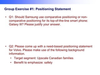 Group Exercise #1: Positioning Statement
• Q1: Should Samsung use comparative positioning or noncomparative positioning for its top-of-the-line smart phone:
Galaxy III? Please justify your answer.

• Q2: Please come up with a need-based positioning statement
for Volvo. Please make use of the following background
information.
• Target segment: Upscale Canadian families
• Benefit to emphasize: safety

 