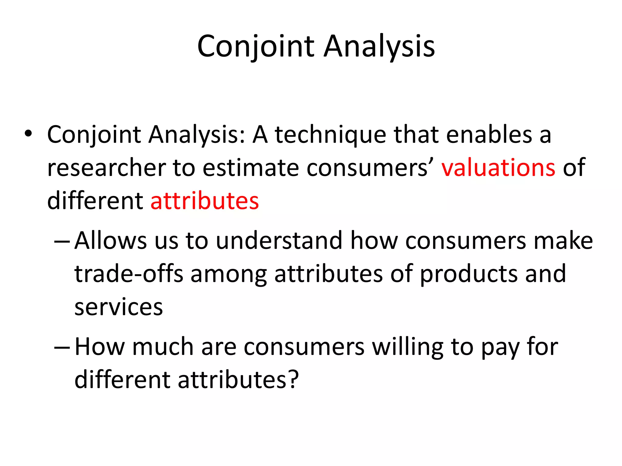 Conjoint Analysis
• Conjoint Analysis: A technique that enables a
researcher to estimate consumers’ valuations of
different attributes
– Allows us to understand how consumers make
trade-offs among attributes of products and
services
– How much are consumers willing to pay for
different attributes?

 
