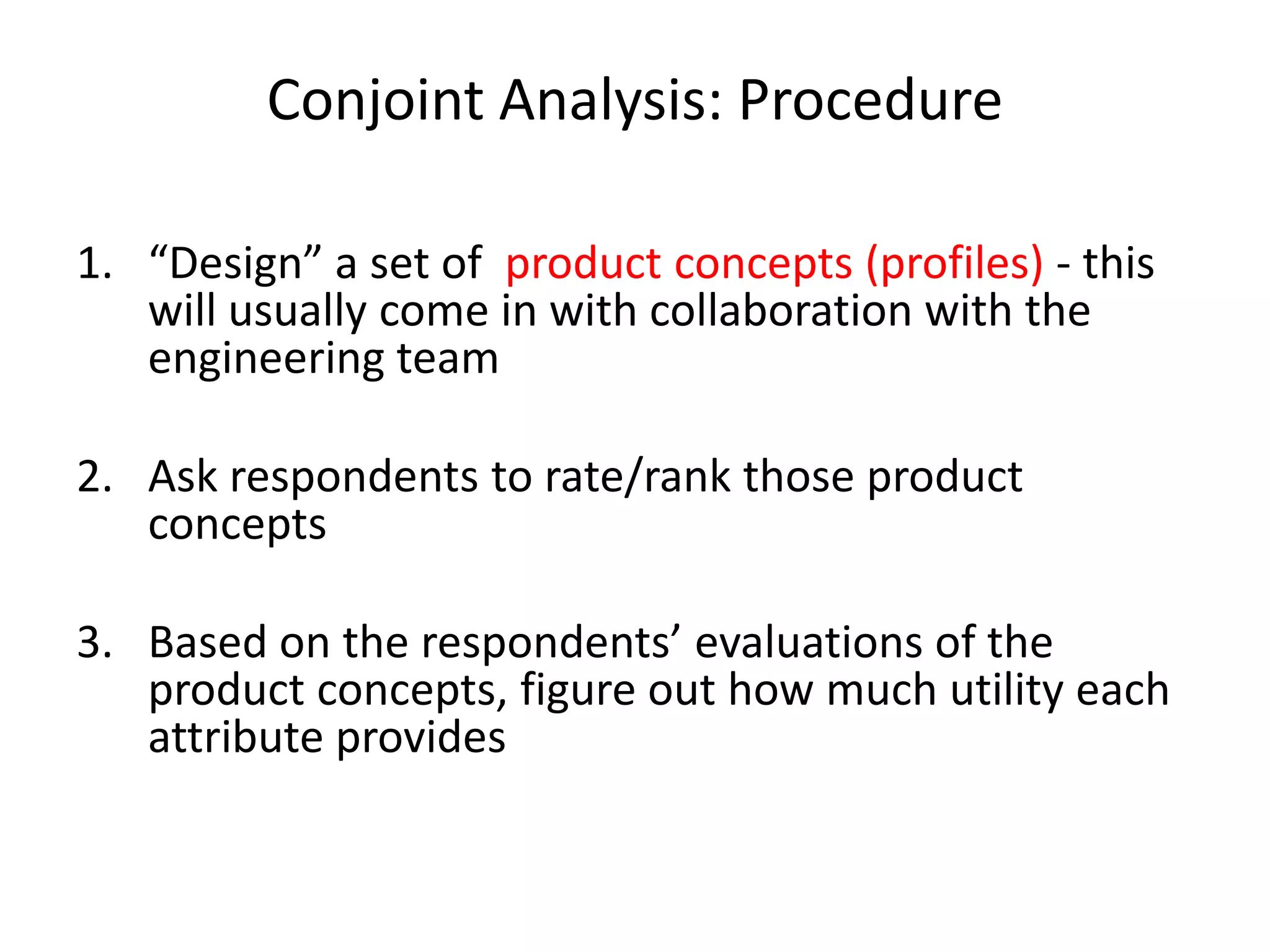 Conjoint Analysis: Procedure
1. “Design” a set of product concepts (profiles) - this
will usually come in with collaboration with the
engineering team
2. Ask respondents to rate/rank those product
concepts
3. Based on the respondents’ evaluations of the
product concepts, figure out how much utility each
attribute provides

 