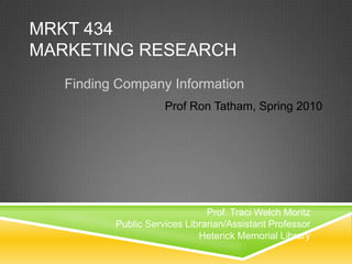 MRKT 434Marketing Research Finding Company Information Prof Ron Tatham, Spring 2010 Prof. Traci Welch Moritz Public Services Librarian/Assistant Professor Heterick Memorial Library 