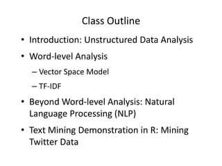 Class Outline
• Introduction: Unstructured Data Analysis
• Word-level Analysis
– Vector Space Model
– TF-IDF

• Beyond Word-level Analysis: Natural
Language Processing (NLP)
• Text Mining Demonstration in R: Mining
Twitter Data

 