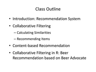 Class Outline 
• Introduction: Recommendation System 
• Collaborative Filtering 
– Calculating Similarities 
– Recommending Items 
• Content-based Recommendation 
• Collaborative Filtering in R: Beer 
Recommendation based on Beer Advocate 
 