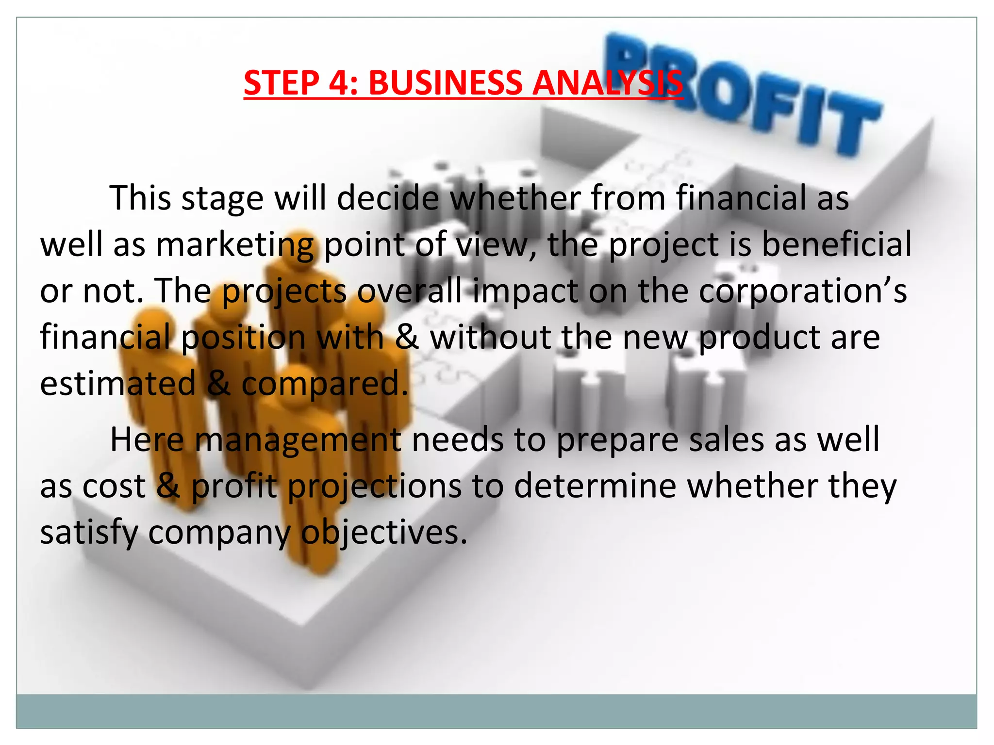 STEP 4: BUSINESS ANALYSIS

     This stage will decide whether from financial as
well as marketing point of view, the project is beneficial
or not. The projects overall impact on the corporation’s
financial position with & without the new product are
estimated & compared.
     Here management needs to prepare sales as well
as cost & profit projections to determine whether they
satisfy company objectives.
 