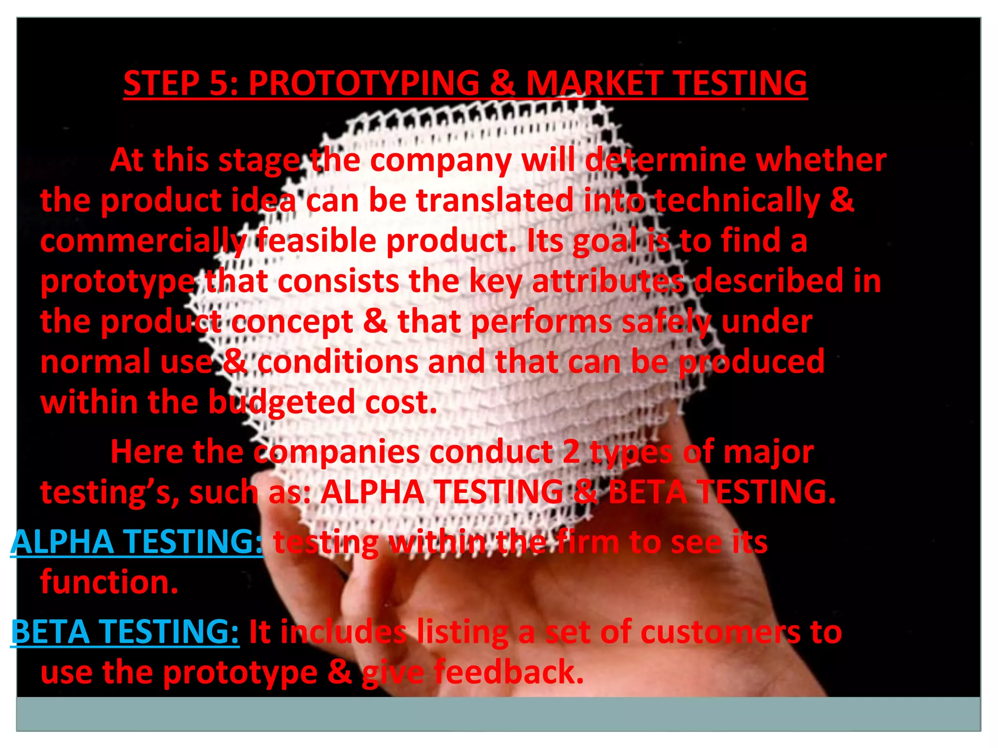 STEP 5: PROTOTYPING & MARKET TESTING
      At this stage the company will determine whether
 the product idea can be translated into technically &
 commercially feasible product. Its goal is to find a
 prototype that consists the key attributes described in
 the product concept & that performs safely under
 normal use & conditions and that can be produced
 within the budgeted cost.
      Here the companies conduct 2 types of major
 testing’s, such as: ALPHA TESTING & BETA TESTING.
ALPHA TESTING: testing within the firm to see its
 function.
BETA TESTING: It includes listing a set of customers to
 use the prototype & give feedback.
 