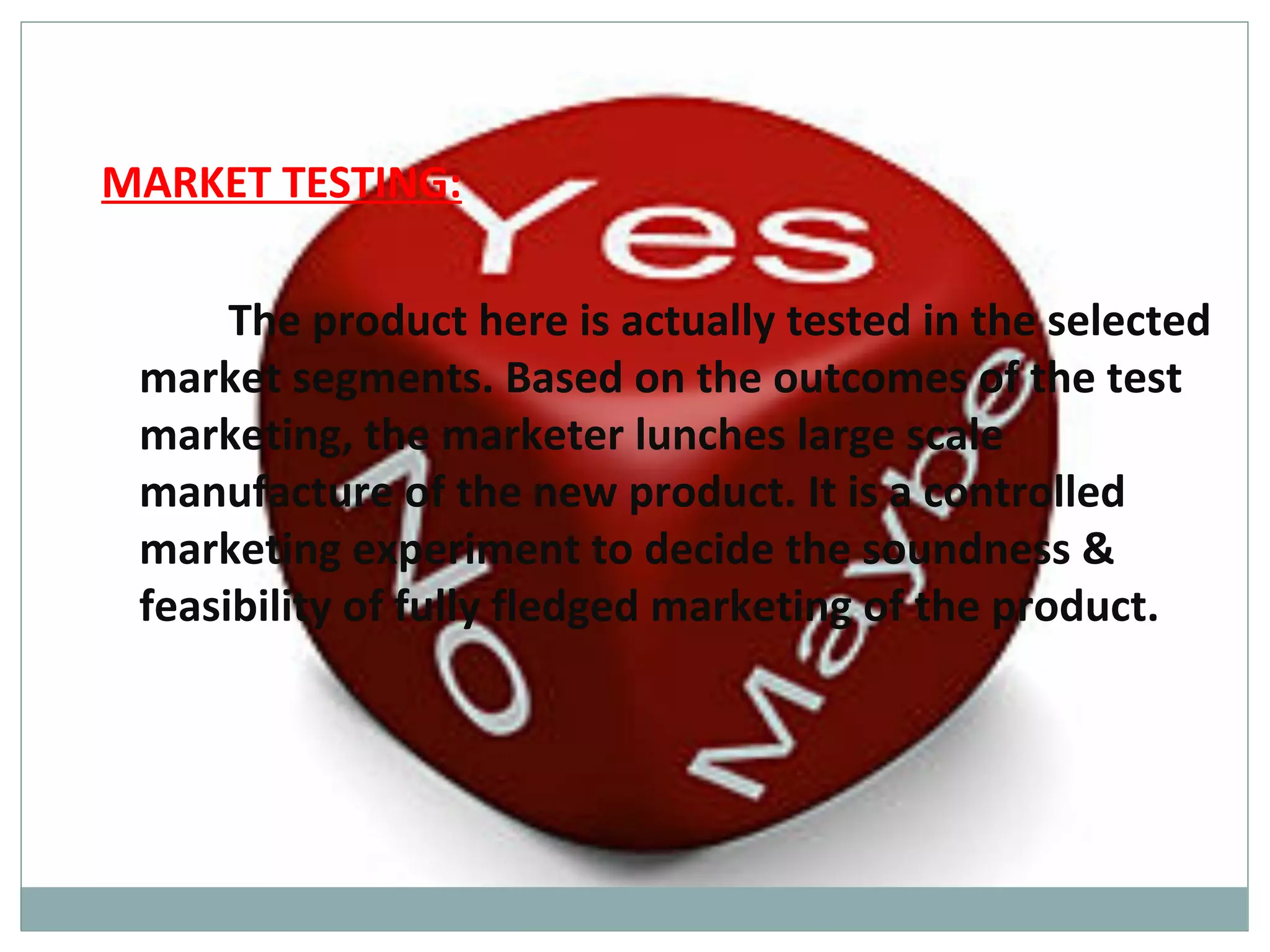 MARKET TESTING:

      The product here is actually tested in the selected
 market segments. Based on the outcomes of the test
 marketing, the marketer lunches large scale
 manufacture of the new product. It is a controlled
 marketing experiment to decide the soundness &
 feasibility of fully fledged marketing of the product.
 