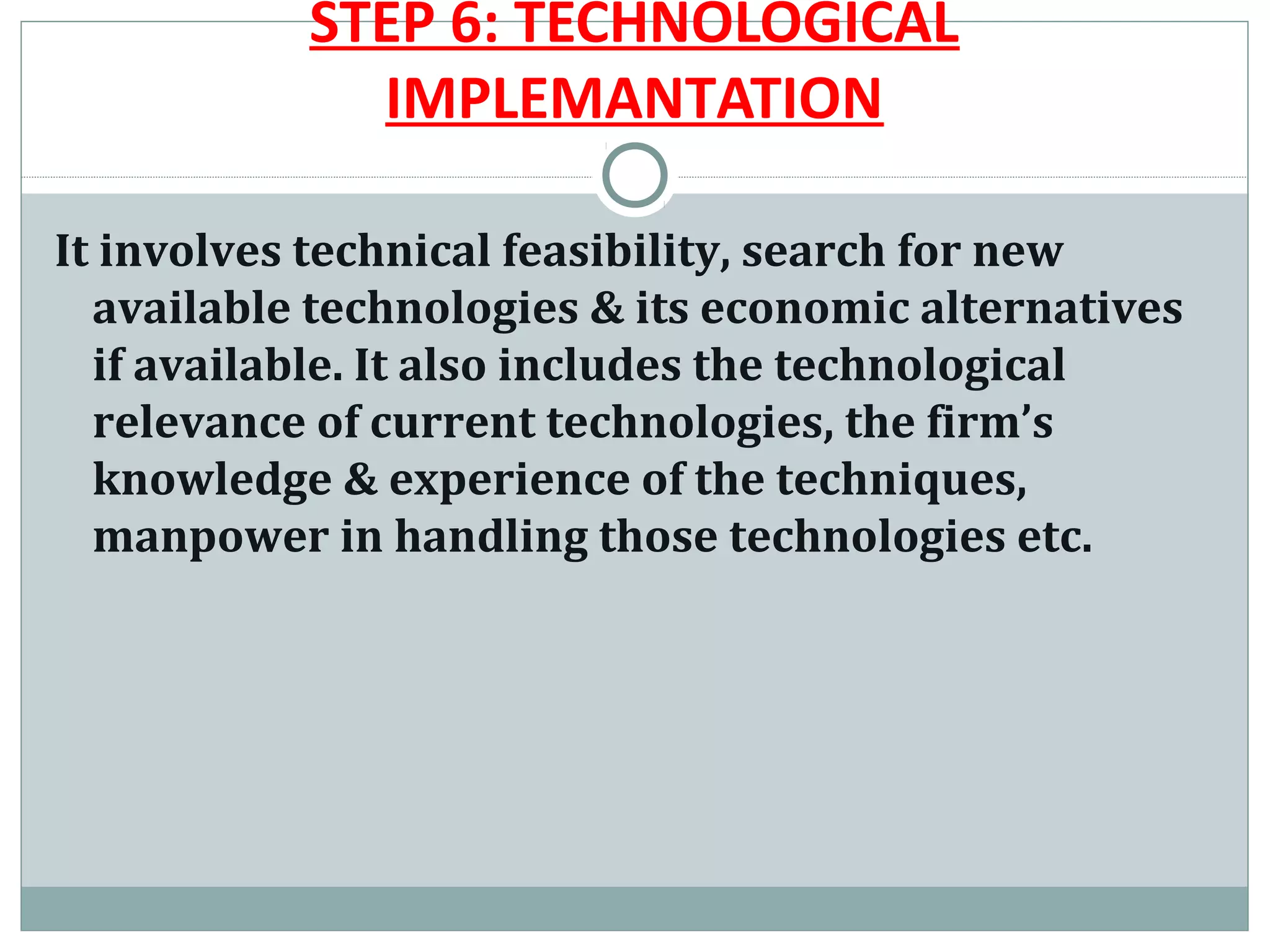 STEP 6: TECHNOLOGICAL
             IMPLEMANTATION

It involves technical feasibility, search for new
  available technologies & its economic alternatives
  if available. It also includes the technological
  relevance of current technologies, the firm’s
  knowledge & experience of the techniques,
  manpower in handling those technologies etc.
 