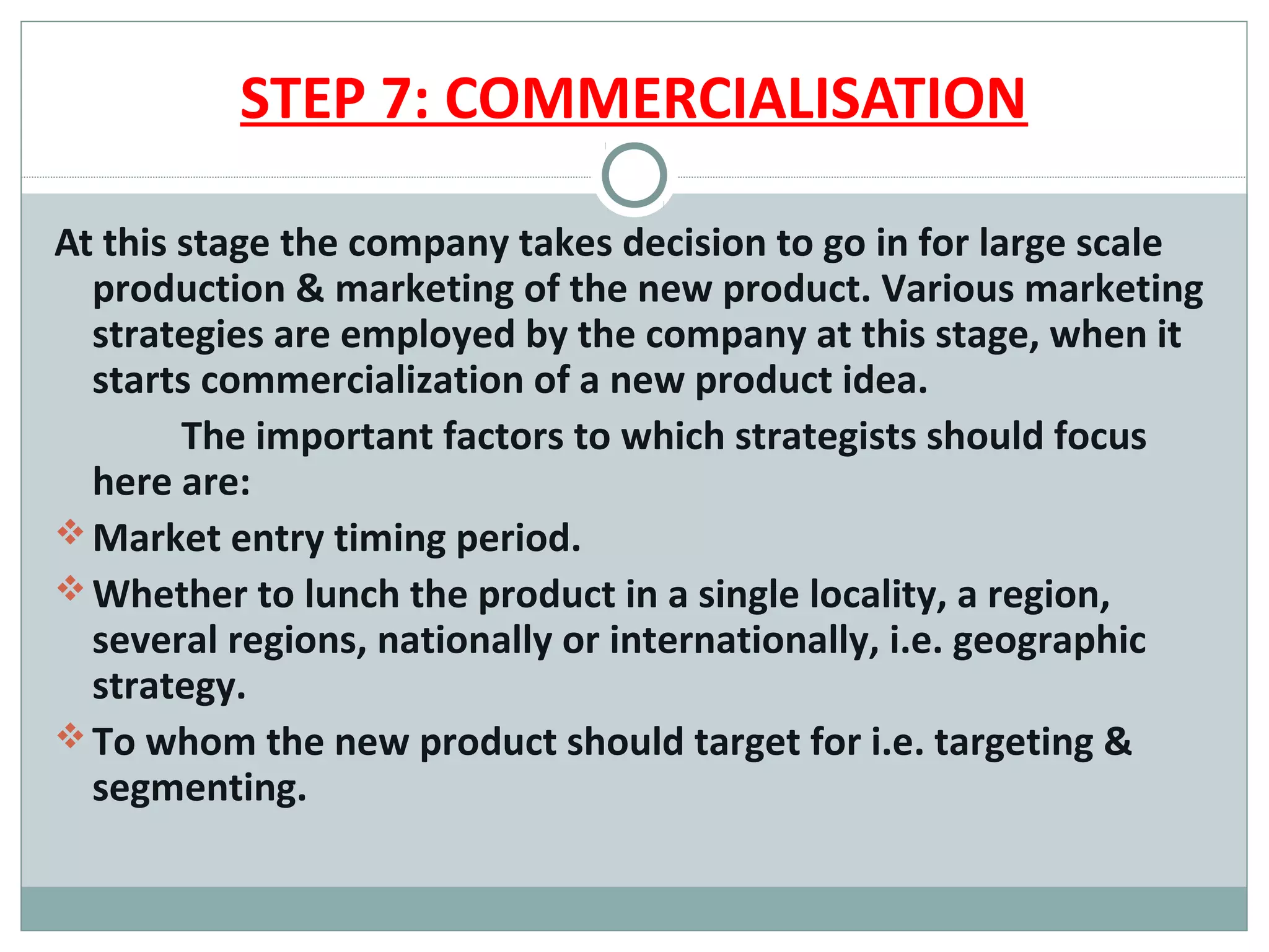 STEP 7: COMMERCIALISATION

At this stage the company takes decision to go in for large scale
  production & marketing of the new product. Various marketing
  strategies are employed by the company at this stage, when it
  starts commercialization of a new product idea.
        The important factors to which strategists should focus
  here are:
 Market entry timing period.
 Whether to lunch the product in a single locality, a region,
  several regions, nationally or internationally, i.e. geographic
  strategy.
 To whom the new product should target for i.e. targeting &
  segmenting.
 