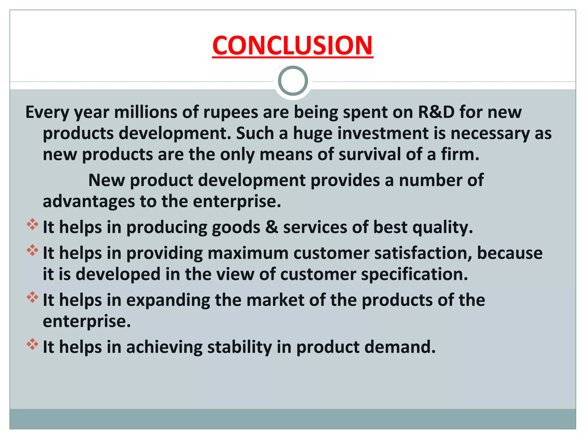 CONCLUSION

Every year millions of rupees are being spent on R&D for new
  products development. Such a huge investment is necessary as
  new products are the only means of survival of a firm.
         New product development provides a number of
  advantages to the enterprise.
 It helps in producing goods & services of best quality.
 It helps in providing maximum customer satisfaction, because
  it is developed in the view of customer specification.
 It helps in expanding the market of the products of the
  enterprise.
 It helps in achieving stability in product demand.
 