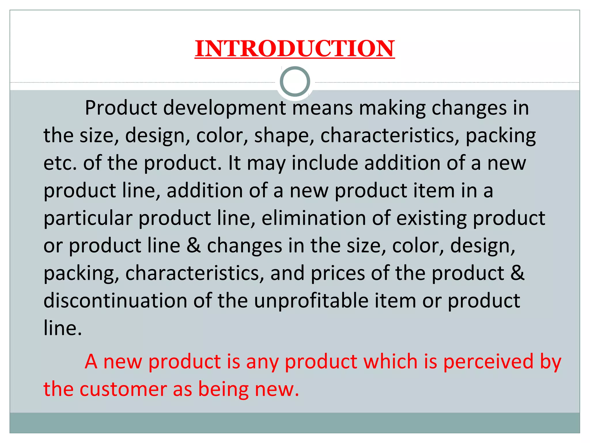INTRODUCTION

      Product development means making changes in
the size, design, color, shape, characteristics, packing
etc. of the product. It may include addition of a new
product line, addition of a new product item in a
particular product line, elimination of existing product
or product line & changes in the size, color, design,
packing, characteristics, and prices of the product &
discontinuation of the unprofitable item or product
line.
      A new product is any product which is perceived by
the customer as being new.
 