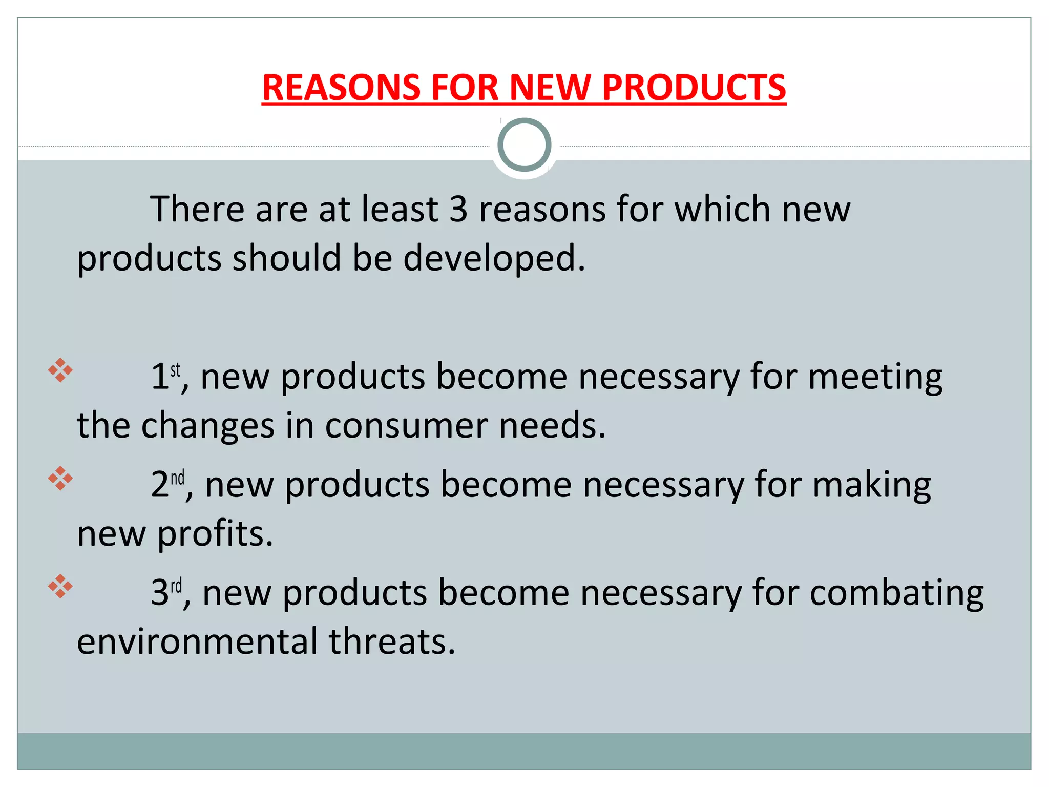 REASONS FOR NEW PRODUCTS

     There are at least 3 reasons for which new
 products should be developed.

     1st, new products become necessary for meeting
 the changes in consumer needs.
     2nd, new products become necessary for making
 new profits.
     3rd, new products become necessary for combating
 environmental threats.
 