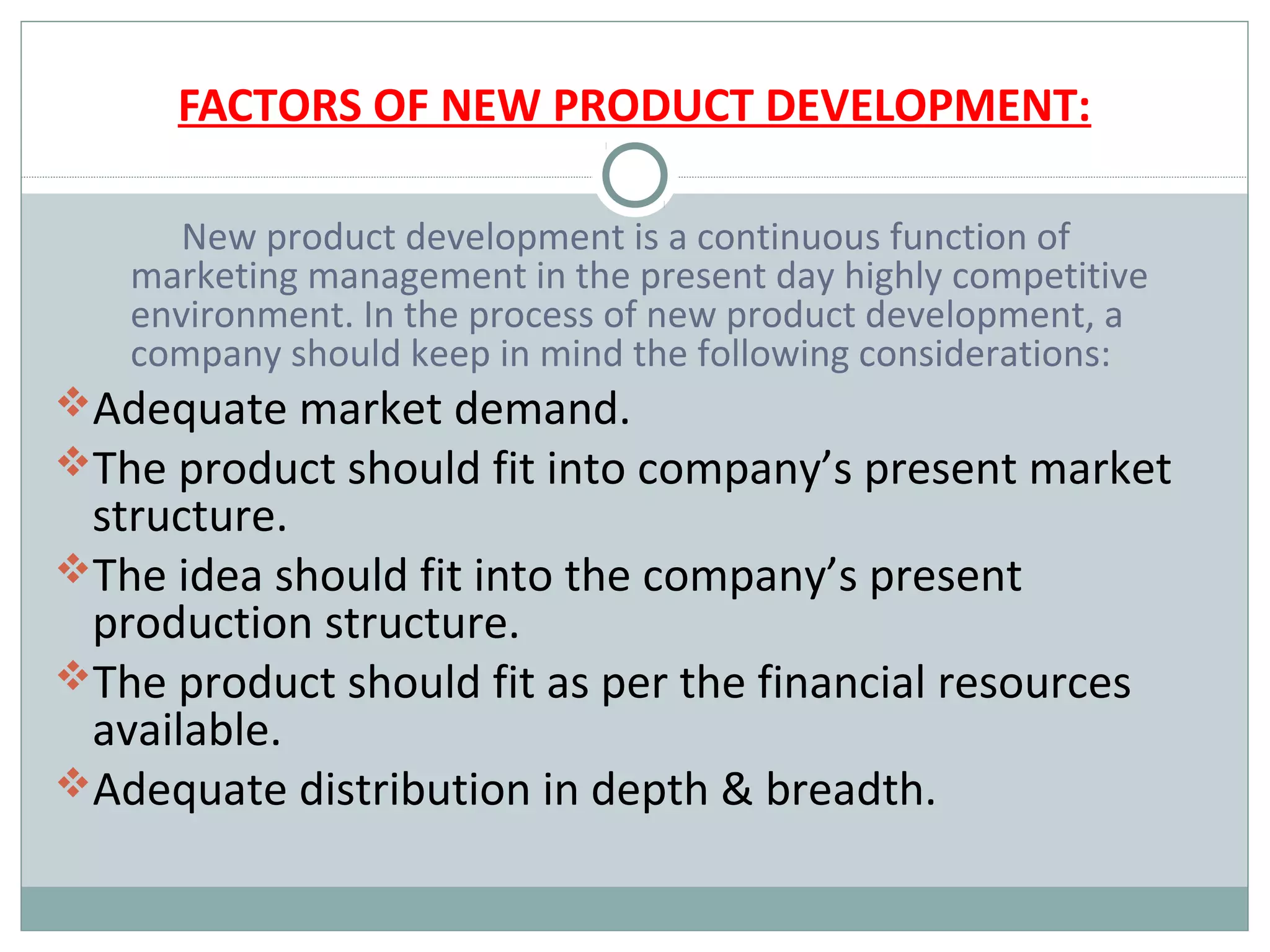 FACTORS OF NEW PRODUCT DEVELOPMENT:

      New product development is a continuous function of
   marketing management in the present day highly competitive
   environment. In the process of new product development, a
   company should keep in mind the following considerations:
Adequate market demand.
The product should fit into company’s present market
 structure.
The idea should fit into the company’s present
 production structure.
The product should fit as per the financial resources
 available.
Adequate distribution in depth & breadth.
 