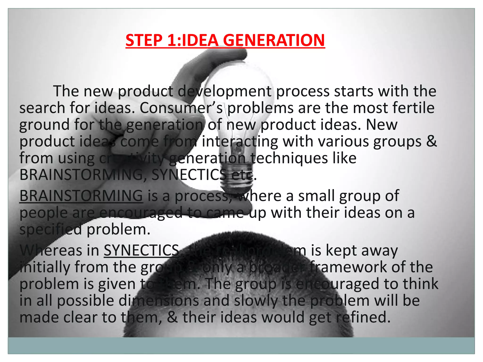 STEP 1:IDEA GENERATION

      The new product development process starts with the
search for ideas. Consumer’s problems are the most fertile
ground for the generation of new product ideas. New
product ideas come from interacting with various groups &
from using creativity generation techniques like
BRAINSTORMING, SYNECTICS etc.
BRAINSTORMING is a process, where a small group of
people are encouraged to came up with their ideas on a
specified problem.
Whereas in SYNECTICS, the real problem is kept away
initially from the group & only a broader framework of the
problem is given to them. The group is encouraged to think
in all possible dimensions and slowly the problem will be
made clear to them, & their ideas would get refined.
 