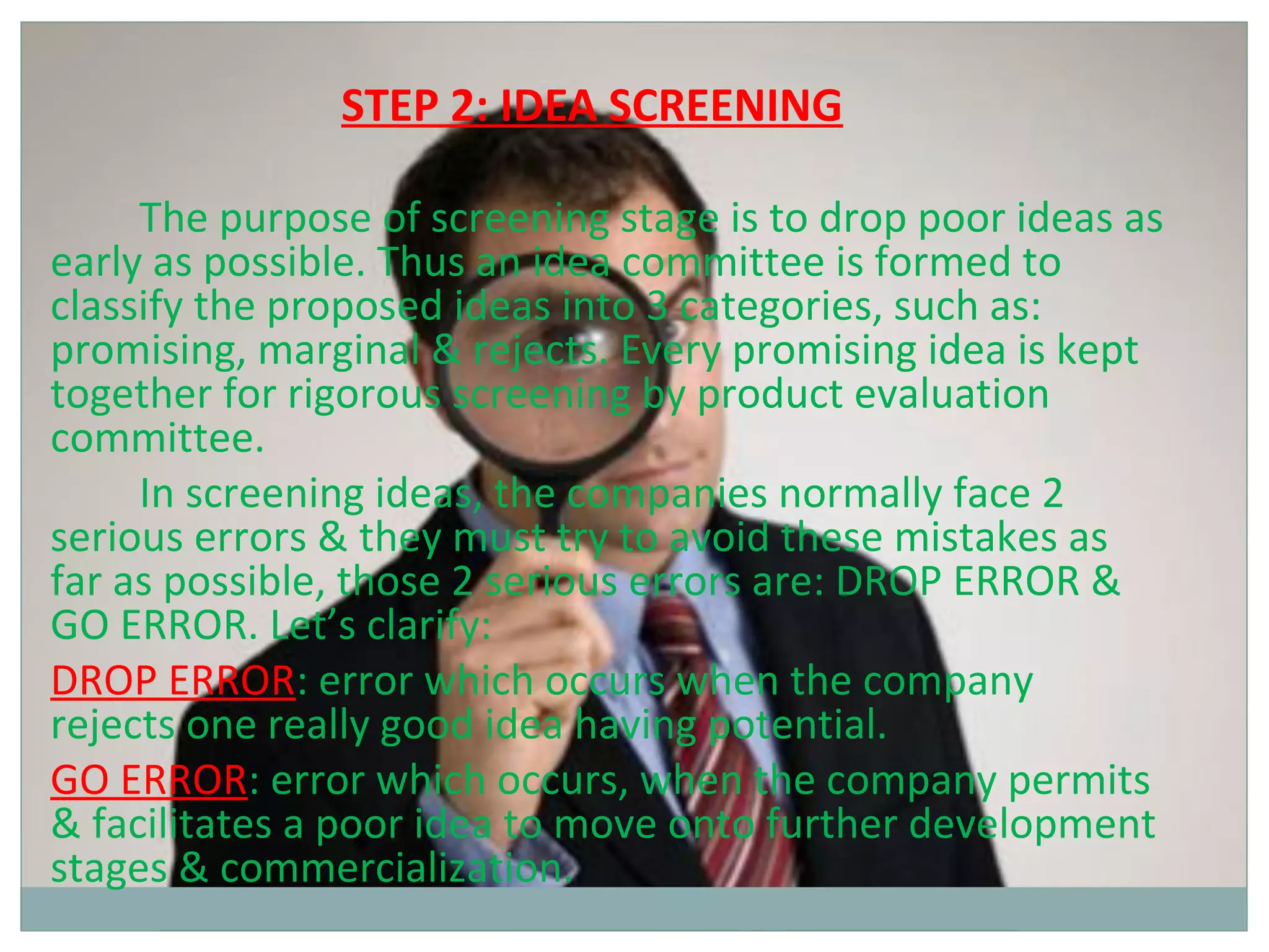 STEP 2: IDEA SCREENING

     The purpose of screening stage is to drop poor ideas as
early as possible. Thus an idea committee is formed to
classify the proposed ideas into 3 categories, such as:
promising, marginal & rejects. Every promising idea is kept
together for rigorous screening by product evaluation
committee.
     In screening ideas, the companies normally face 2
serious errors & they must try to avoid these mistakes as
far as possible, those 2 serious errors are: DROP ERROR &
GO ERROR. Let’s clarify:
DROP ERROR: error which occurs when the company
rejects one really good idea having potential.
GO ERROR: error which occurs, when the company permits
& facilitates a poor idea to move onto further development
stages & commercialization.
 