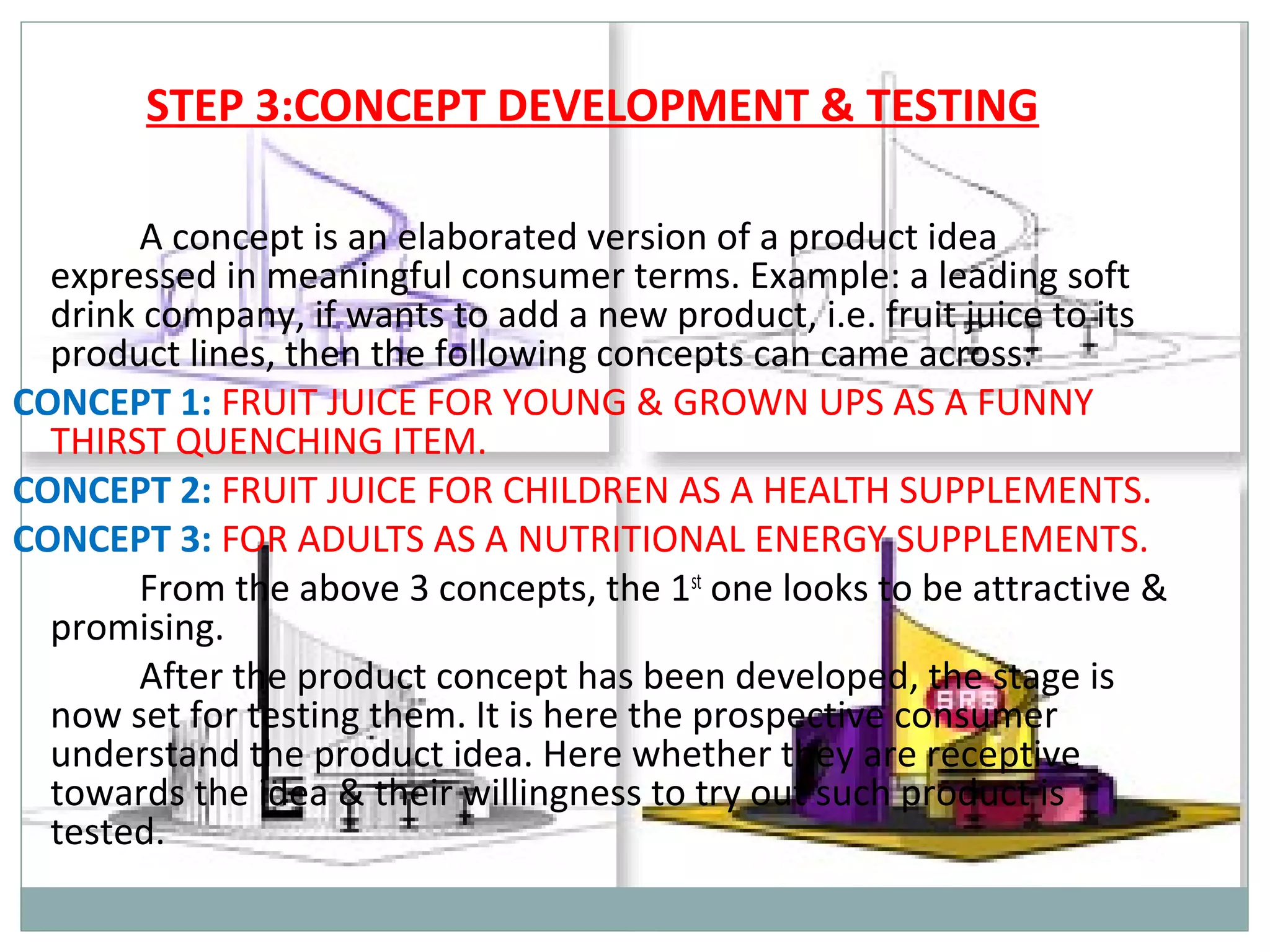 STEP 3:CONCEPT DEVELOPMENT & TESTING

       A concept is an elaborated version of a product idea
  expressed in meaningful consumer terms. Example: a leading soft
  drink company, if wants to add a new product, i.e. fruit juice to its
  product lines, then the following concepts can came across:
CONCEPT 1: FRUIT JUICE FOR YOUNG & GROWN UPS AS A FUNNY
  THIRST QUENCHING ITEM.
CONCEPT 2: FRUIT JUICE FOR CHILDREN AS A HEALTH SUPPLEMENTS.
CONCEPT 3: FOR ADULTS AS A NUTRITIONAL ENERGY SUPPLEMENTS.
       From the above 3 concepts, the 1st one looks to be attractive &
  promising.
       After the product concept has been developed, the stage is
  now set for testing them. It is here the prospective consumer
  understand the product idea. Here whether they are receptive
  towards the idea & their willingness to try out such product is
  tested.
 