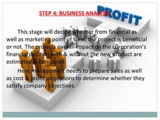 STEP 4: BUSINESS ANALYSIS

     This stage will decide whether from financial as
well as marketing point of view, the project is beneficial
or not. The projects overall impact on the corporation’s
financial position with & without the new product are
estimated & compared.
     Here management needs to prepare sales as well
as cost & profit projections to determine whether they
satisfy company objectives.
 