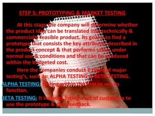 STEP 5: PROTOTYPING & MARKET TESTING
      At this stage the company will determine whether
 the product idea can be translated into technically &
 commercially feasible product. Its goal is to find a
 prototype that consists the key attributes described in
 the product concept & that performs safely under
 normal use & conditions and that can be produced
 within the budgeted cost.
      Here the companies conduct 2 types of major
 testing’s, such as: ALPHA TESTING & BETA TESTING.
ALPHA TESTING: testing within the firm to see its
 function.
BETA TESTING: It includes listing a set of customers to
 use the prototype & give feedback.
 