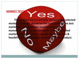 MARKET TESTING:

      The product here is actually tested in the selected
 market segments. Based on the outcomes of the test
 marketing, the marketer lunches large scale
 manufacture of the new product. It is a controlled
 marketing experiment to decide the soundness &
 feasibility of fully fledged marketing of the product.
 