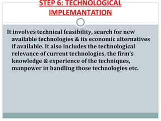 STEP 6: TECHNOLOGICAL
             IMPLEMANTATION

It involves technical feasibility, search for new
  available technologies & its economic alternatives
  if available. It also includes the technological
  relevance of current technologies, the firm’s
  knowledge & experience of the techniques,
  manpower in handling those technologies etc.
 