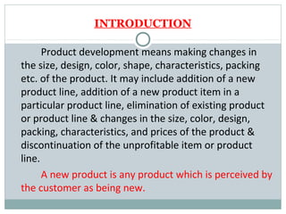 INTRODUCTION

      Product development means making changes in
the size, design, color, shape, characteristics, packing
etc. of the product. It may include addition of a new
product line, addition of a new product item in a
particular product line, elimination of existing product
or product line & changes in the size, color, design,
packing, characteristics, and prices of the product &
discontinuation of the unprofitable item or product
line.
      A new product is any product which is perceived by
the customer as being new.
 
