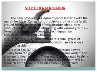 STEP 1:IDEA GENERATION

      The new product development process starts with the
search for ideas. Consumer’s problems are the most fertile
ground for the generation of new product ideas. New
product ideas come from interacting with various groups &
from using creativity generation techniques like
BRAINSTORMING, SYNECTICS etc.
BRAINSTORMING is a process, where a small group of
people are encouraged to came up with their ideas on a
specified problem.
Whereas in SYNECTICS, the real problem is kept away
initially from the group & only a broader framework of the
problem is given to them. The group is encouraged to think
in all possible dimensions and slowly the problem will be
made clear to them, & their ideas would get refined.
 